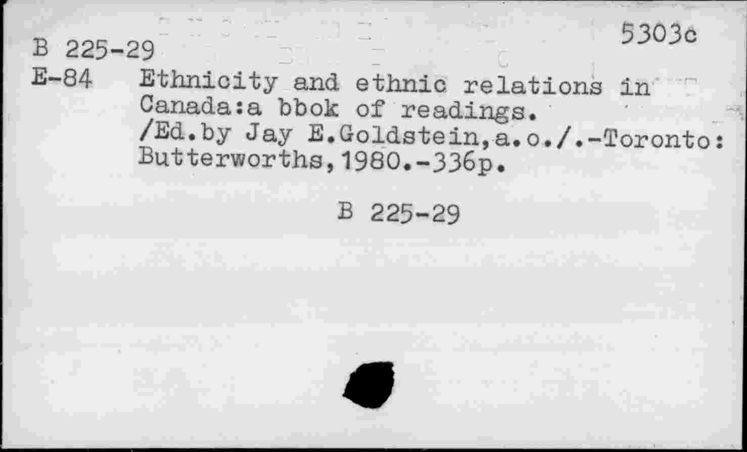 ﻿B 225
E-84
>9	’	"2	5303c
Ethnicity and ethnie relations in Canada:a bbok of readings.
/Ed.by Jay E.Goldstein,a.o./.-Toronto: Butterworths,1980.-336p.
B 225-29